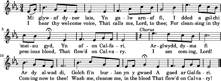 \relative c'' { \time 3/4 \key ees \major 
\partial 1 ees,8 (g)
bes4. g8 f ees
ees2 ees4
f4. aes8 c bes
g2 bes4
ees4. d8 c bes
c bes g4 \fermata ees
f4. ees8 g f
ees2 \bar "||" r4^\markup \italic Chorus 
ees'4. d8 c8 bes8
c2.
bes4. g8 f ees
f2.
bes4. c8 g f
ees f g4 \fermata ees
f4. ees8 g f
ees2 \bar "|." 
} 
\addlyrics { Mi glyw -- af dy -- ner lais, Yn ga -- lw arn -- af fi, I ddod a gol -- chi 'mei -- au gyd, Yn af -- on Cal -- fa -- ri. Ar --  glwydd, dy -- ma fi Ar dy al -- wad di, Golch fi'n bur -- lan yn y gwaed A gaed ar Gal -- fa -- ri. }
\addlyrics { I hear thy wel -- come voice, That calls me, Lord, to thee; For clean -- sing in thy prec -- ious blood, That flow'd on Cal -- va -- ry. I am com -- ing, Lord! Com -- ing now to thee! Wash me, cleanse me, in the blood That flow'd on Cal -- va -- ry! }
