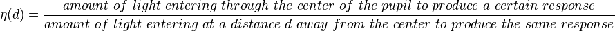 \eta\,\! (d) = \frac{amount\ of\ light\ entering\ through\ the\ center\ of\ the\ pupil\ to\ produce\ a\ certain\ response}{amount\ of\ light\ entering\ at\ a\ distance\ d\ away\ from\ the\ center\ to\ produce\ the\ same\ response}