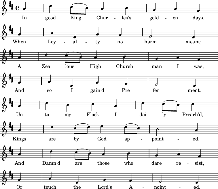 \relative a' { \key d \major \partial 4 a d cis8( b) a4 b g a fis \bar "" \break
g a d, g fis e2 d4 \bar "" \break
a' d cis8( b) a4 b g a fis \bar "" \break
g a d, g fis e2 d4 \bar "" \break
a' d b cis a d cis8( b) cis4 \bar "" \break
a d cis8( d) e4 d8( cis) b2 a4 \bar "" \break
a d cis8( b) a4 b g a fis \bar "" \break
g a d, g fis e2 d4 \bar "" \break }
\addlyrics {In good King_ Char -- les's gold -- en days,
When Loy -- al -- ty no harm meant;
A Zea -- lous_ High Church man I was,
And so I gain'd Pre -- fer -- ment.
Un -- to my Flock I dai -- ly_ Preach'd,
Kings are by_ God ap_ -- point -- ed,
And Damn'd are_ those who dare re -- sist,
Or touch the Lord's A -- noint -- ed. }