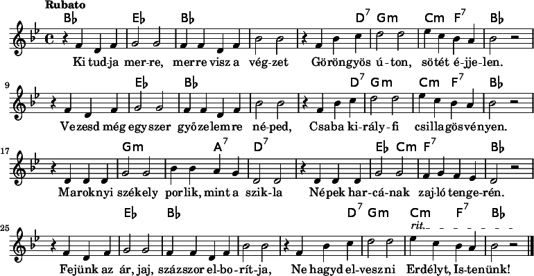 
<<
  \new ChordNames \chordmode {
   \set chordChanges = ##t
    bes1 | es1 | bes1 | s1 | s2 s4 d4:7 | g1:m | c2:m f2:7 | bes1 
    \break
    s1 | es1 | bes1 | s1 | s2 s4 d4:7 | g1:m | c2:m f2:7 | bes1 
    \break
    s1 | g1:m | s2 a2:7 | d1:7 | s1 | es2 c2:m | f1:7 | bes1
    \break
    s1 | es1 | bes1 | s1 | s2 s4 d4:7 | g1:m | c2:m f2:7 | bes1
   }
{\tempo Rubato \key g \minor
r4 f' d' f' | g'2 g' | f'4 f' d' f' | bes'2 bes' | r4 f' bes' c'' | d''2 d'' | ees''4 c'' bes' a' | bes'2 r
\break
r4 f' d' f' | g'2 g' | f'4 f' d' f' | bes'2 bes' | r4 f' bes' c'' | d''2 d'' | ees''4 c'' bes' a' | bes'2 r
\break
r4 d' d' d' | g'2 g' | bes'4 bes' a' g' | d'2 d' | r4 d' d' d' | g'2 g' | f'4 g' f' ees' | d'2 r
\break
\override TextSpanner #'(bound-details left text) = "rit."
r4 f' d' f' | g'2 g' | f'4 f' d' f' | bes'2 bes' | r4 f' bes' c'' | d''2 d'' | ees''4\startTextSpan c'' bes' a' | bes'2 r\stopTextSpan \bar "|." 
}
\addlyrics { Ki tud -- ja mer -- re, mer -- re visz a vég -- zet
Gö -- rön -- gyös ú -- ton, sö -- tét é -- jje -- len.
Ve -- zesd még egy -- szer győ -- ze -- lem -- re né -- ped,
Csa -- ba ki -- rály -- fi csi -- lla -- gös -- vé -- nyen. 
Ma -- rok -- nyi szé -- kely por -- lik, mint a szik -- la
Né -- pek har -- cá -- nak zaj -- ló ten -- ge -- rén.
Fe -- jünk az ár, jaj, száz -- szor el -- bo -- rít -- ja,
Ne hagyd el -- vesz -- ni Er -- délyt, Is -- te -- nünk! }
>>
